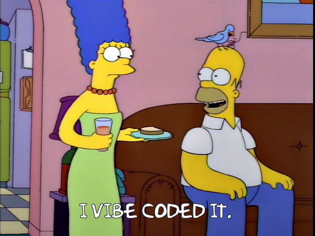 A Frinkiac.com screengrab from an episode of The Simpsons. Marge enters the living room to find Homer on the couch with a small blue bird pecking at the three hairs on his head. In the original episode, Homer replies to Marge, “He's grooming me.” In this altered image, the caption reads “I vibe-coded it.” Same, Homer. Same... Figure 1. Current mood.